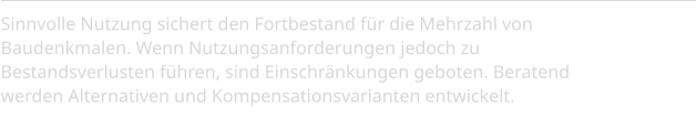 Sinnvolle Nutzung sichert den Fortbestand für die Mehrzahl von Baudenkmalen. Wenn Nutzungsanforderungen jedoch zu Bestandsverlusten führen, sind Einschränkungen geboten. Beratend werden Alternativen und Kompensationsvarianten entwickelt.