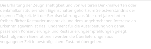 Die Erhaltung der Zeugnishaftigkeit und von weiteren Denkmalwerten oder denkmalkonstituierenden Eigenschaften gehört zum Selbstverständnis der eigenen Tätigkeit. Mit der Berufserfahrung aus über drei Jahrzehnten freiberuflicher Restaurierungspraxis und dem ungebrochenen Interesse an Erkenntnisgewinn ist das Fundament für die Ausarbeitung von genau passenden Konservierungs- und Restaurierungsempfehlungen gelegt. Nachfolgenden Generationen werden die Überlieferungen aus vergangener Zeit in bestmöglichem Zustand übergeben.