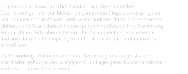 Gegenstand restauratorischer Tätigkeit sind die materiellen Überlieferungen der von Menschen gemachten Dinge aus vergangener Zeit. In ihnen sind Nutzungs- und Gestaltungsabsichten  eingeschrieben, Einflüsse und Geschehnisse haben Spuren hinterlassen. Ihre Bewahrung ermöglicht es, fortwährend historische Zusammenhänge zu erkennen und anekdotische Behauptungen und historische Interpretationen zu hinterfragen.  Die Erkundung, Dokumentation und Bewertung von zeugnishaften Merkmalen gehört zu den wichtigen Grundlagen jeder konservatorischen und restauratorischen Leistung.