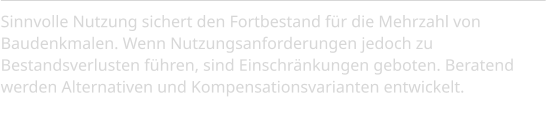 Sinnvolle Nutzung sichert den Fortbestand für die Mehrzahl von Baudenkmalen. Wenn Nutzungsanforderungen jedoch zu Bestandsverlusten führen, sind Einschränkungen geboten. Beratend werden Alternativen und Kompensationsvarianten entwickelt.