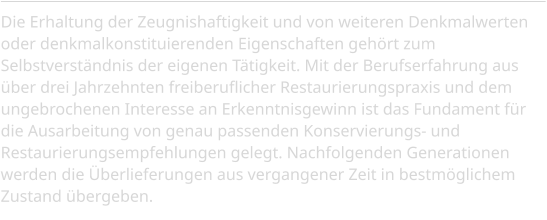 Die Erhaltung der Zeugnishaftigkeit und von weiteren Denkmalwerten oder denkmalkonstituierenden Eigenschaften gehört zum Selbstverständnis der eigenen Tätigkeit. Mit der Berufserfahrung aus über drei Jahrzehnten freiberuflicher Restaurierungspraxis und dem ungebrochenen Interesse an Erkenntnisgewinn ist das Fundament für die Ausarbeitung von genau passenden Konservierungs- und Restaurierungsempfehlungen gelegt. Nachfolgenden Generationen werden die Überlieferungen aus vergangener Zeit in bestmöglichem Zustand übergeben.