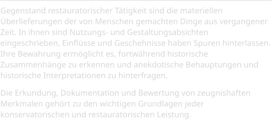 Gegenstand restauratorischer Tätigkeit sind die materiellen Überlieferungen der von Menschen gemachten Dinge aus vergangener Zeit. In ihnen sind Nutzungs- und Gestaltungsabsichten  eingeschrieben, Einflüsse und Geschehnisse haben Spuren hinterlassen. Ihre Bewahrung ermöglicht es, fortwährend historische Zusammenhänge zu erkennen und anekdotische Behauptungen und historische Interpretationen zu hinterfragen.  Die Erkundung, Dokumentation und Bewertung von zeugnishaften Merkmalen gehört zu den wichtigen Grundlagen jeder konservatorischen und restauratorischen Leistung.